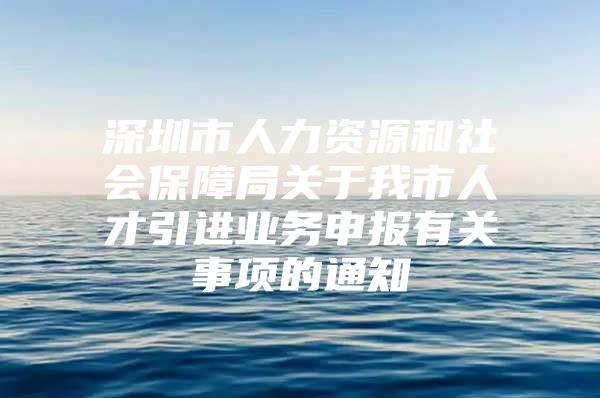 深圳市人力资源和社会保障局关于我市人才引进业务申报有关事项的通知