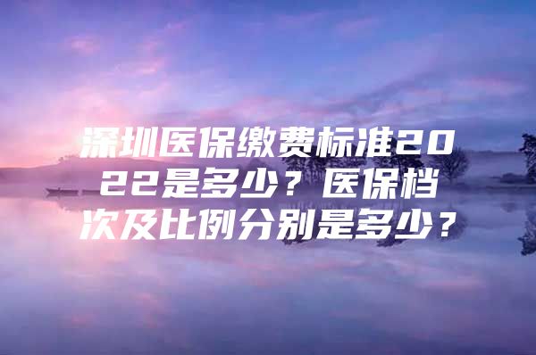 深圳医保缴费标准2022是多少？医保档次及比例分别是多少？