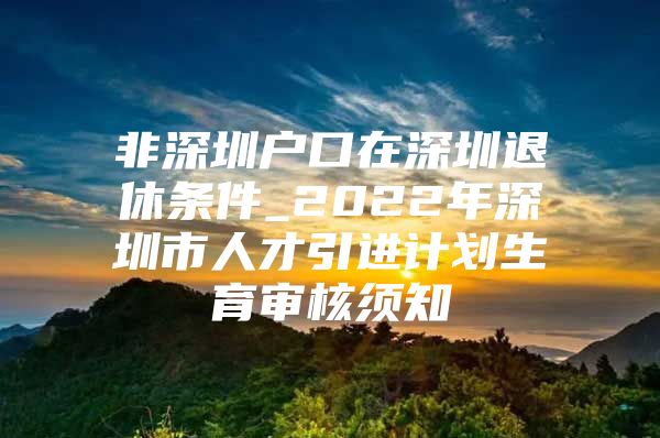 非深圳户口在深圳退休条件_2022年深圳市人才引进计划生育审核须知