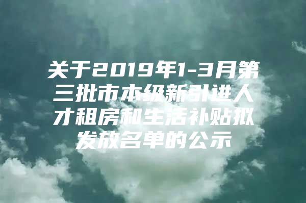 关于2019年1-3月第三批市本级新引进人才租房和生活补贴拟发放名单的公示