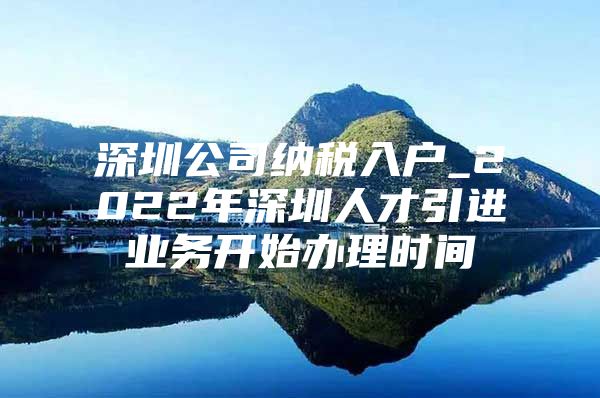 深圳公司纳税入户_2022年深圳人才引进业务开始办理时间