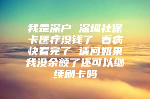 我是深户 深圳社保卡医疗没钱了 看病快看完了 请问如果我没余额了还可以继续刷卡吗