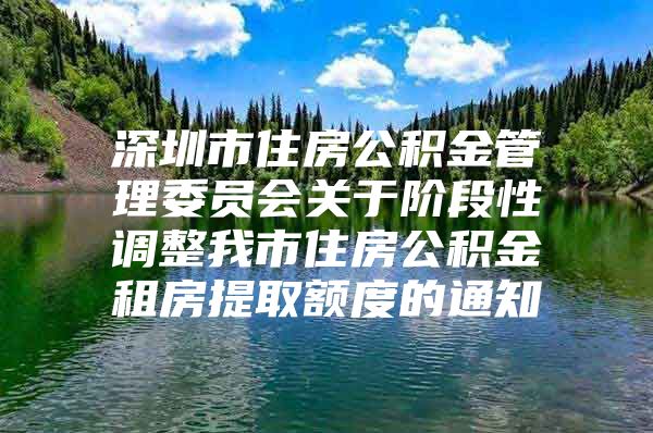 深圳市住房公积金管理委员会关于阶段性调整我市住房公积金租房提取额度的通知