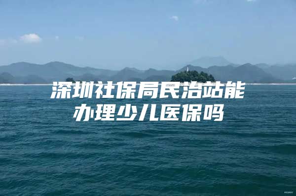 深圳社保局民治站能办理少儿医保吗