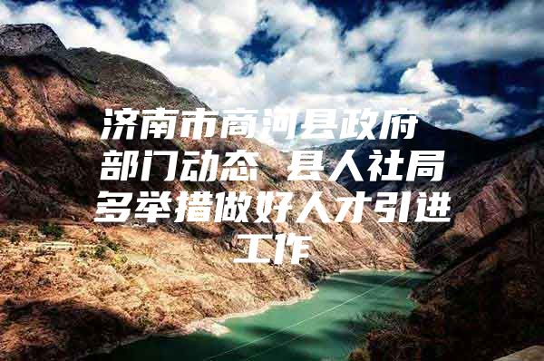 济南市商河县政府 部门动态 县人社局多举措做好人才引进工作