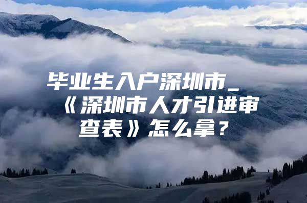 毕业生入户深圳市_《深圳市人才引进审查表》怎么拿？