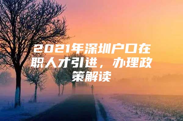 2021年深圳户口在职人才引进，办理政策解读