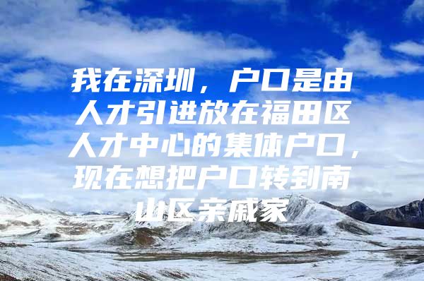 我在深圳，户口是由人才引进放在福田区人才中心的集体户口，现在想把户口转到南山区亲戚家