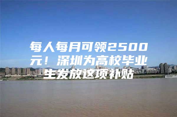 每人每月可领2500元！深圳为高校毕业生发放这项补贴