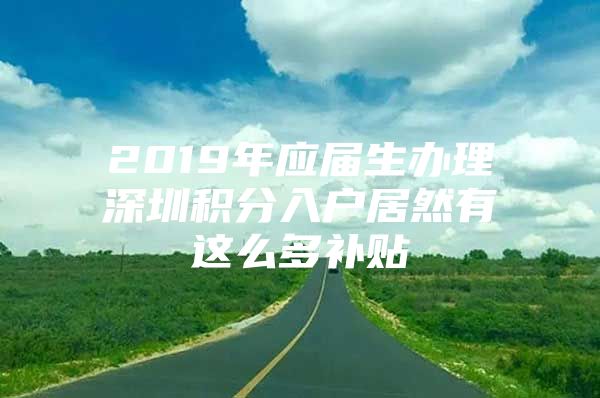 2019年应届生办理深圳积分入户居然有这么多补贴