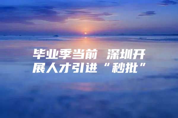 毕业季当前 深圳开展人才引进“秒批”