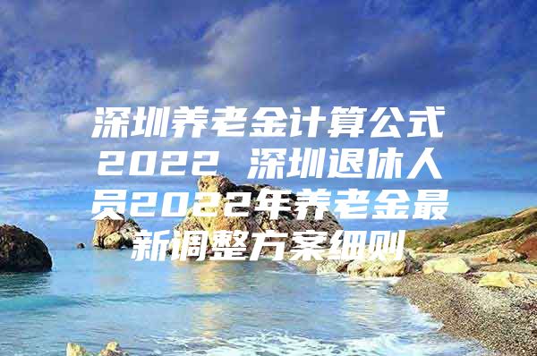 深圳养老金计算公式2022 深圳退休人员2022年养老金最新调整方案细则