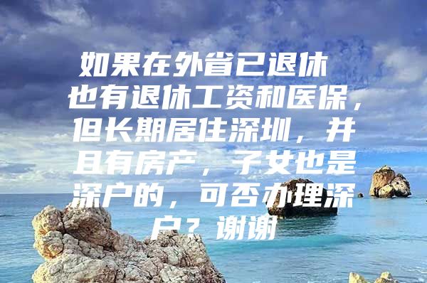 如果在外省已退休 也有退休工资和医保，但长期居住深圳，并且有房产，子女也是深户的，可否办理深户？谢谢