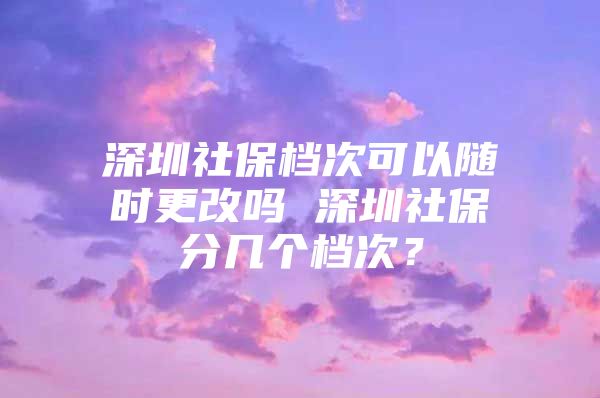 深圳社保档次可以随时更改吗 深圳社保分几个档次？