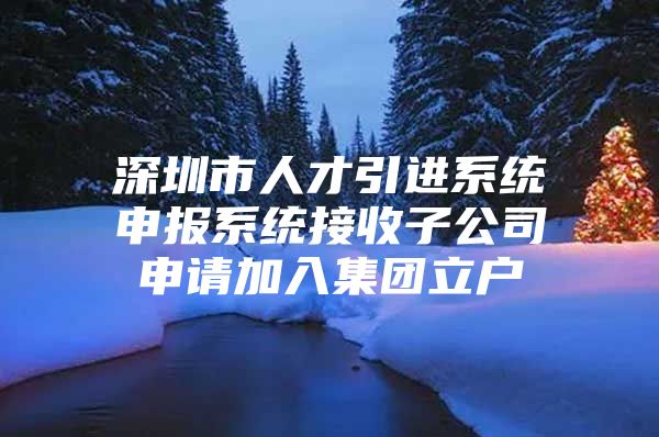 深圳市人才引进系统申报系统接收子公司申请加入集团立户