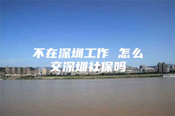 不在深圳工作 怎么交深圳社保吗