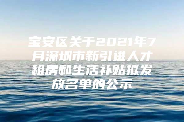 宝安区关于2021年7月深圳市新引进人才租房和生活补贴拟发放名单的公示