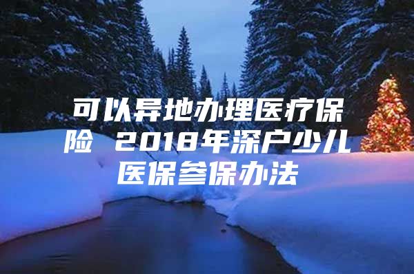 可以异地办理医疗保险 2018年深户少儿医保参保办法