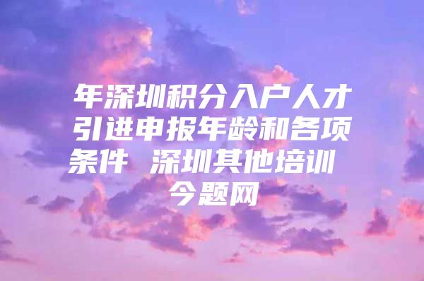 年深圳积分入户人才引进申报年龄和各项条件 深圳其他培训 今题网