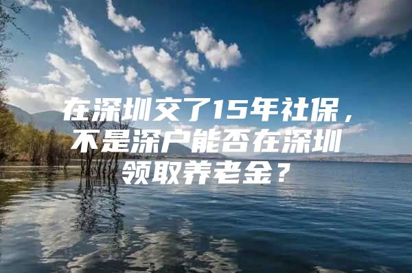 在深圳交了15年社保，不是深户能否在深圳领取养老金？