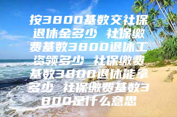 按3800基数交社保退休金多少 社保缴费基数3800退休工资领多少 社保缴费基数3800退休能拿多少 社保缴费基数3800是什么意思