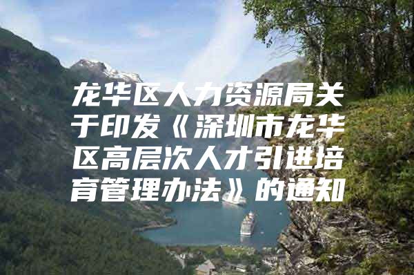 龙华区人力资源局关于印发《深圳市龙华区高层次人才引进培育管理办法》的通知