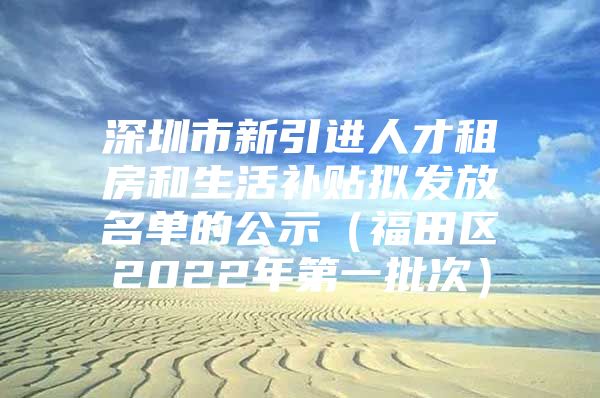 深圳市新引进人才租房和生活补贴拟发放名单的公示（福田区2022年第一批次）