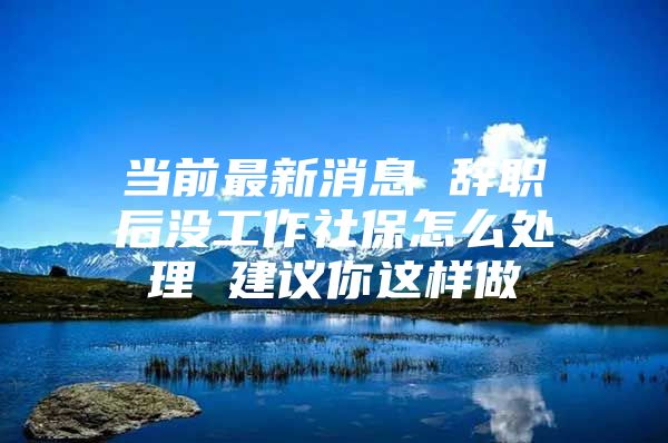 当前最新消息 辞职后没工作社保怎么处理 建议你这样做