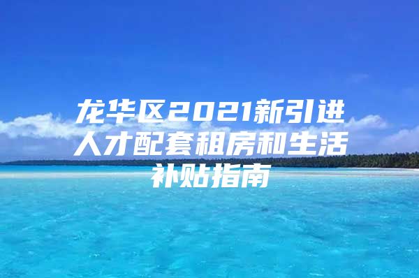 龙华区2021新引进人才配套租房和生活补贴指南