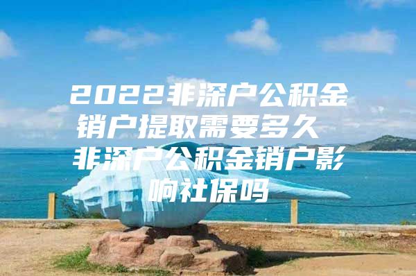 2022非深户公积金销户提取需要多久 非深户公积金销户影响社保吗