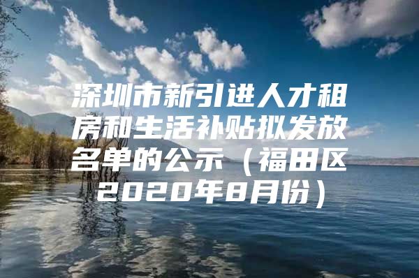 深圳市新引进人才租房和生活补贴拟发放名单的公示（福田区2020年8月份）