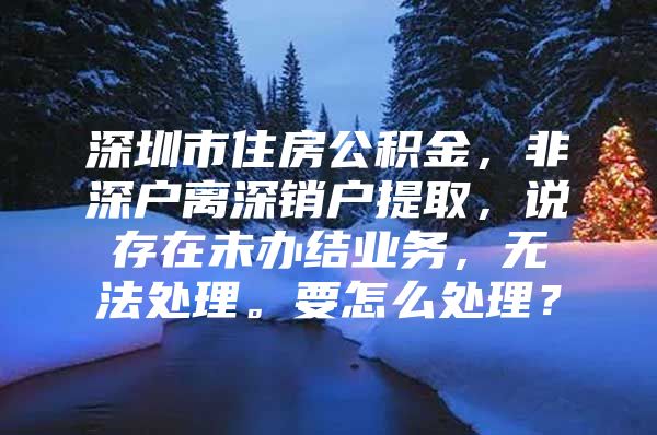 深圳市住房公积金，非深户离深销户提取，说存在未办结业务，无法处理。要怎么处理？