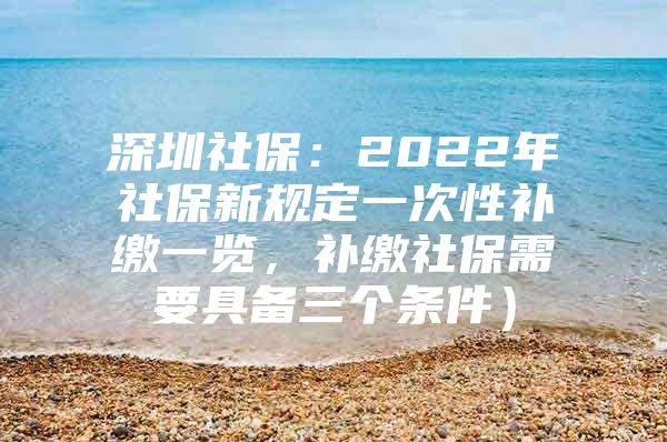 深圳社保：2022年社保新规定一次性补缴一览，补缴社保需要具备三个条件）