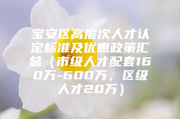 宝安区高层次人才认定标准及优惠政策汇总（市级人才配套160万-600万，区级人才20万）