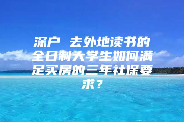 深户 去外地读书的全日制大学生如何满足买房的三年社保要求？