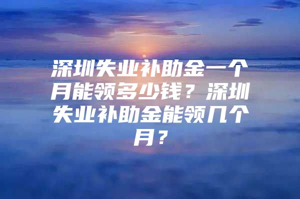 深圳失业补助金一个月能领多少钱？深圳失业补助金能领几个月？