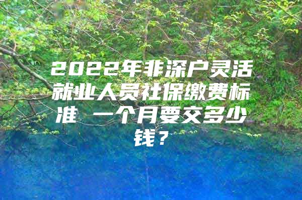 2022年非深户灵活就业人员社保缴费标准 一个月要交多少钱？