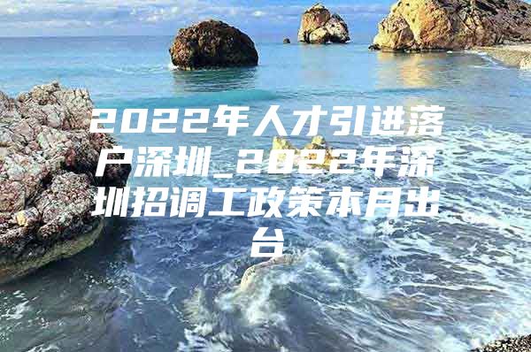 2022年人才引进落户深圳_2022年深圳招调工政策本月出台