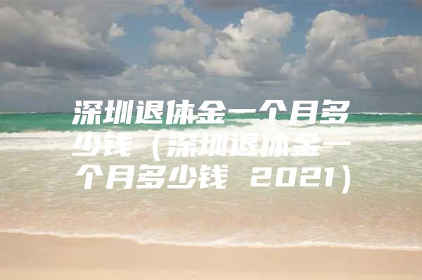 深圳退休金一个月多少钱（深圳退休金一个月多少钱 2021）