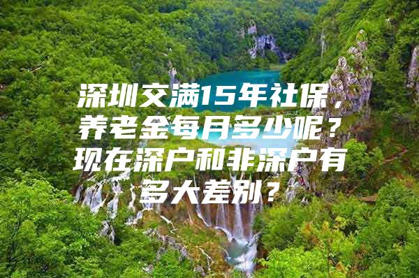 深圳交满15年社保，养老金每月多少呢？现在深户和非深户有多大差别？