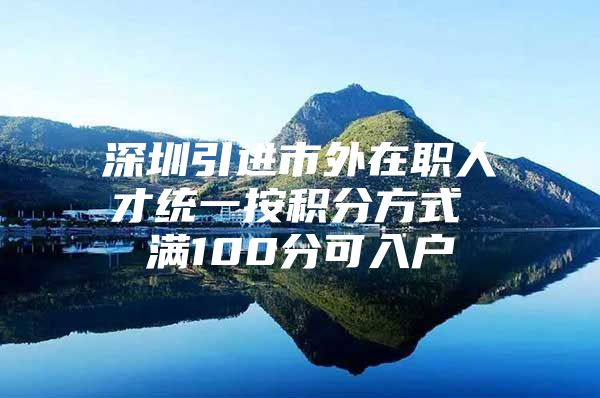 深圳引进市外在职人才统一按积分方式 满100分可入户