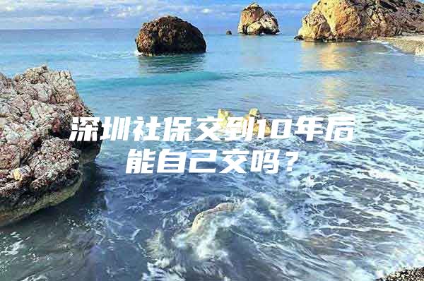 深圳社保交到10年后能自己交吗？