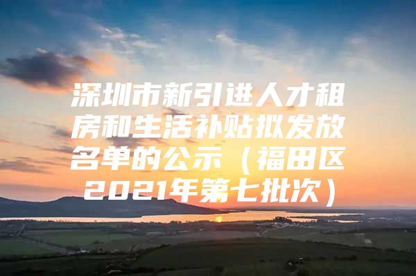 深圳市新引进人才租房和生活补贴拟发放名单的公示（福田区2021年第七批次）