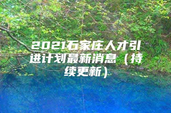 2021石家庄人才引进计划最新消息（持续更新）