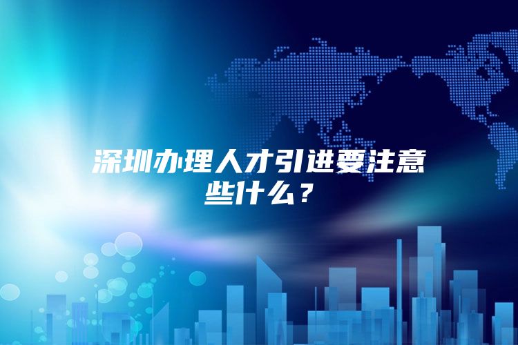 深圳办理人才引进要注意些什么？