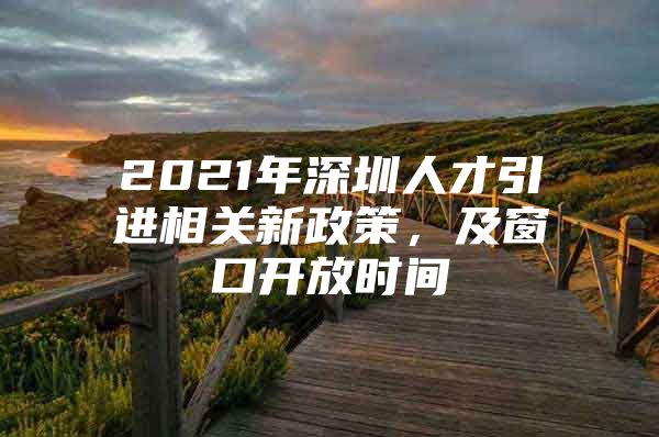 2021年深圳人才引进相关新政策，及窗口开放时间