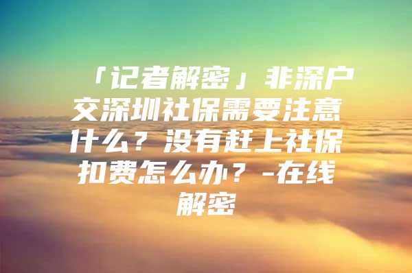 「记者解密」非深户交深圳社保需要注意什么？没有赶上社保扣费怎么办？-在线解密