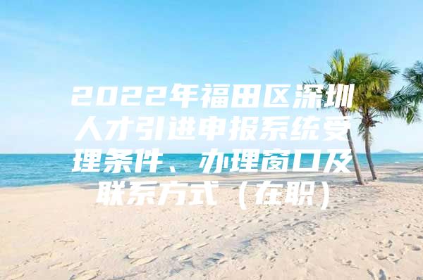 2022年福田区深圳人才引进申报系统受理条件、办理窗口及联系方式（在职）