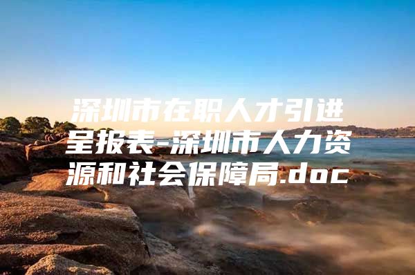 深圳市在职人才引进呈报表-深圳市人力资源和社会保障局.doc