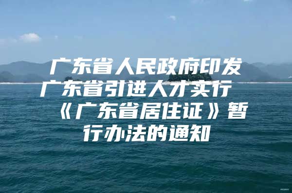 广东省人民政府印发广东省引进人才实行《广东省居住证》暂行办法的通知